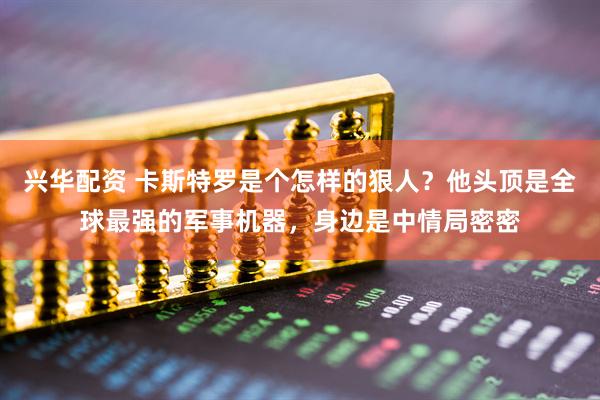 兴华配资 卡斯特罗是个怎样的狠人？他头顶是全球最强的军事机器，身边是中情局密密