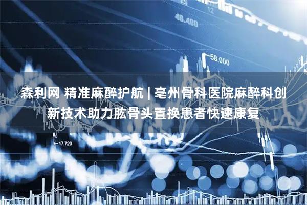 森利网 精准麻醉护航 | 亳州骨科医院麻醉科创新技术助力肱骨头置换患者快速康复