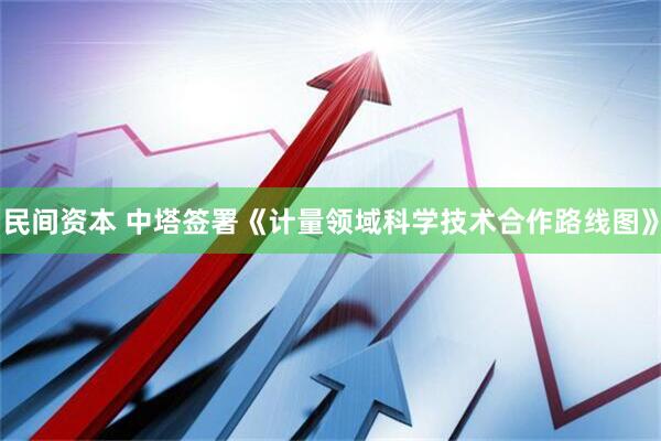 民间资本 中塔签署《计量领域科学技术合作路线图》