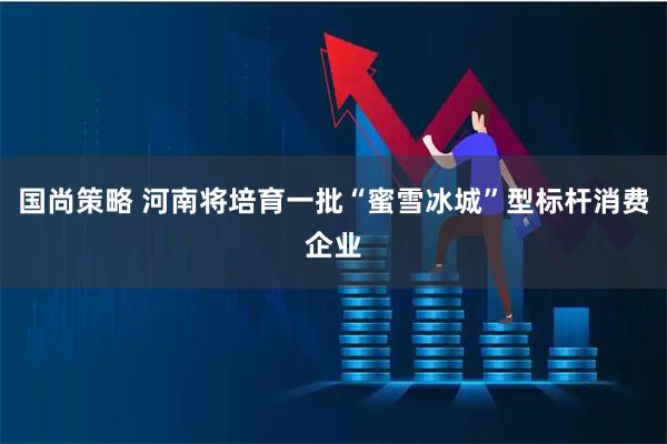 国尚策略 河南将培育一批“蜜雪冰城”型标杆消费企业