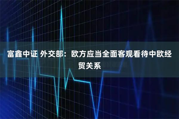 富鑫中证 外交部：欧方应当全面客观看待中欧经贸关系