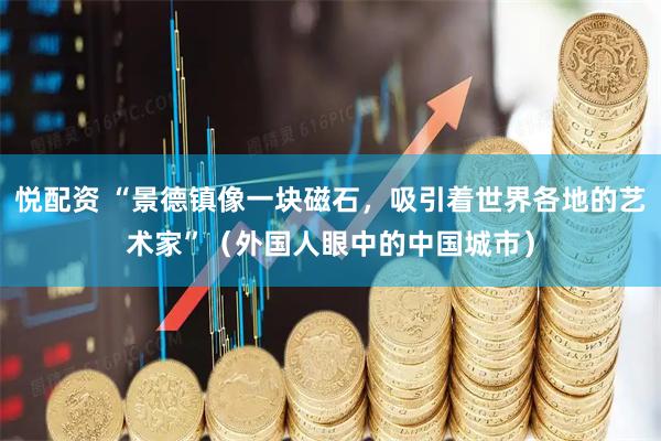 悦配资 “景德镇像一块磁石，吸引着世界各地的艺术家”（外国人眼中的中国城市）
