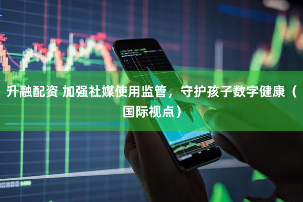 升融配资 加强社媒使用监管，守护孩子数字健康（国际视点）