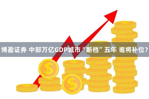 博盈证券 中部万亿GDP城市“断档”五年 谁将补位？