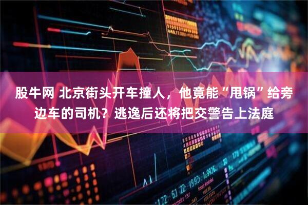 股牛网 北京街头开车撞人，他竟能“甩锅”给旁边车的司机？逃逸后还将把交警告上法庭