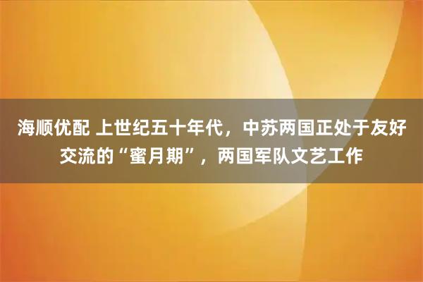 海顺优配 上世纪五十年代，中苏两国正处于友好交流的“蜜月期”，两国军队文艺工作
