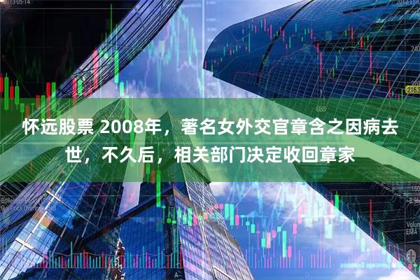 怀远股票 2008年，著名女外交官章含之因病去世，不久后，相关部门决定收回章家