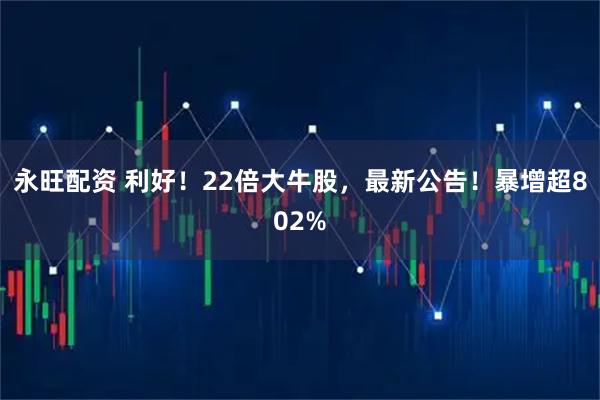 永旺配资 利好！22倍大牛股，最新公告！暴增超802%