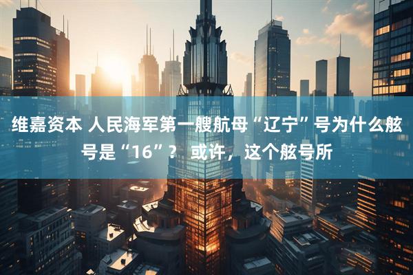 维嘉资本 人民海军第一艘航母“辽宁”号为什么舷号是“16”？ 或许，这个舷号所