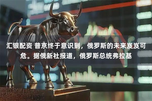 汇银配资 普京终于意识到，俄罗斯的未来岌岌可危。据俄新社报道，俄罗斯总统弗拉基