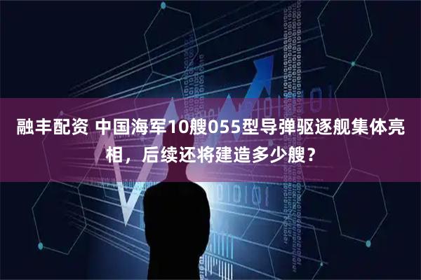 融丰配资 中国海军10艘055型导弹驱逐舰集体亮相，后续还将建造多少艘？