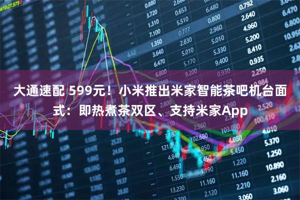 大通速配 599元！小米推出米家智能茶吧机台面式：即热煮茶双区、支持米家App