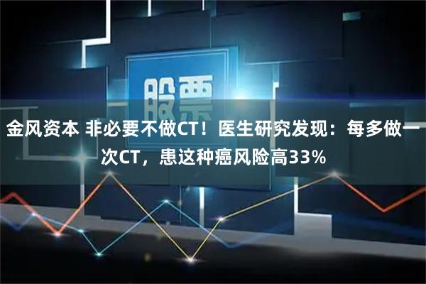 金风资本 非必要不做CT！医生研究发现：每多做一次CT，患这种癌风险高33%