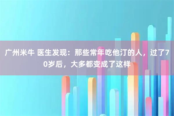 广州米牛 医生发现：那些常年吃他汀的人，过了70岁后，大多都变成了这样