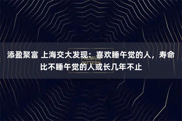 添盈聚富 上海交大发现：喜欢睡午觉的人，寿命比不睡午觉的人或长几年不止